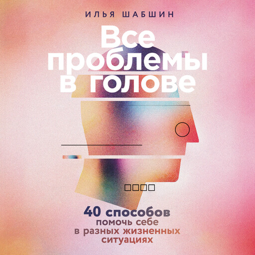 Все проблемы в голове: 40 способов помочь себе в разных жизненных ситуациях, Илья Шабшин