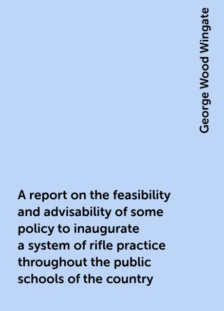 A report on the feasibility and advisability of some policy to inaugurate a system of rifle practice throughout the public schools of the country