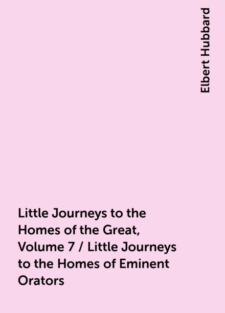 Little Journeys to the Homes of the Great, Volume 7 / Little Journeys to the Homes of Eminent Orators