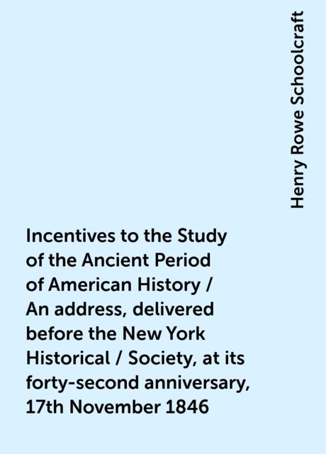 Incentives to the Study of the Ancient Period of American History / An address, delivered before the New York Historical / Society, at its forty-second anniversary, 17th November 1846