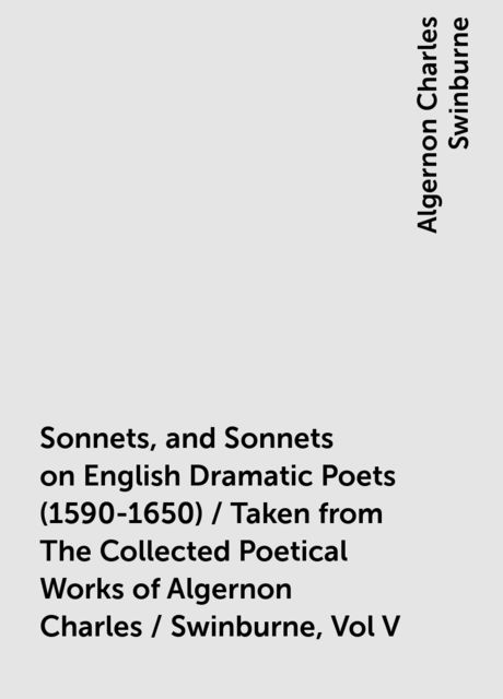 Sonnets, and Sonnets on English Dramatic Poets (1590-1650) / Taken from The Collected Poetical Works of Algernon Charles / Swinburne, Vol V