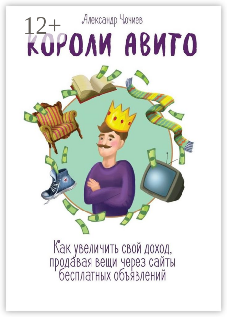 Короли Авито. Как увеличить свой доход, продавая вещи через сайты бесплатных объявлений, Александр Чочиев