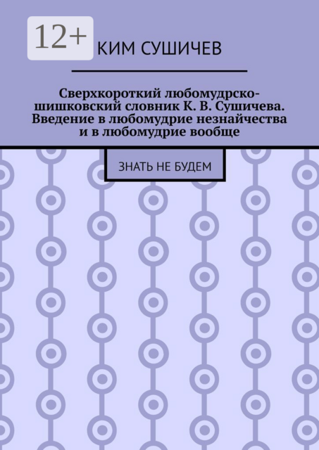 Сверхкороткий любомудрско-шишковский словник К. В. Сушичева. Введение в любомудрие незнайчества и в любомудрие вообще. Знать не будем