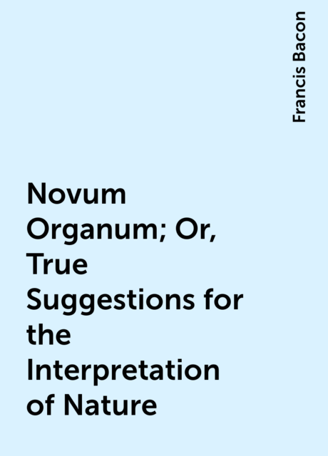 Novum Organum; Or, True Suggestions for the Interpretation of Nature