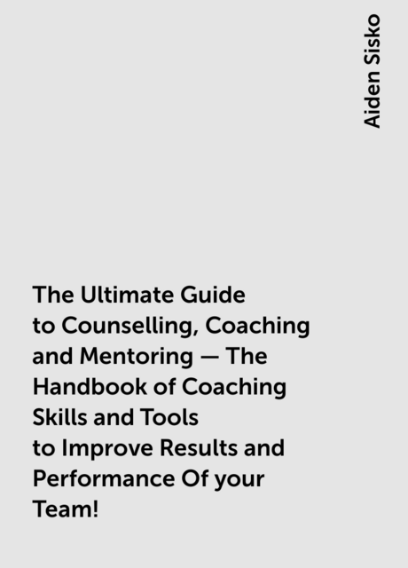 The Ultimate Guide to Counselling,Coaching and Mentoring – The Handbook of Coaching Skills and Tools to Improve Results and Performance Of your Team!