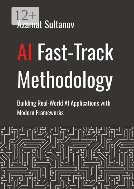AI Fast-Track Methodology. Building Real-World AI Applications with Modern Frameworks, Azamat Sultanov