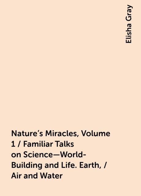 Nature's Miracles, Volume 1 / Familiar Talks on Science—World-Building and Life. Earth, / Air and Water