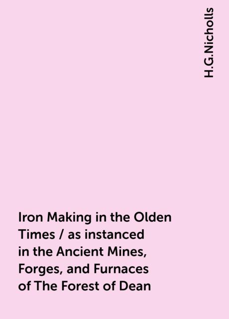 Iron Making in the Olden Times / as instanced in the Ancient Mines, Forges, and Furnaces of The Forest of Dean