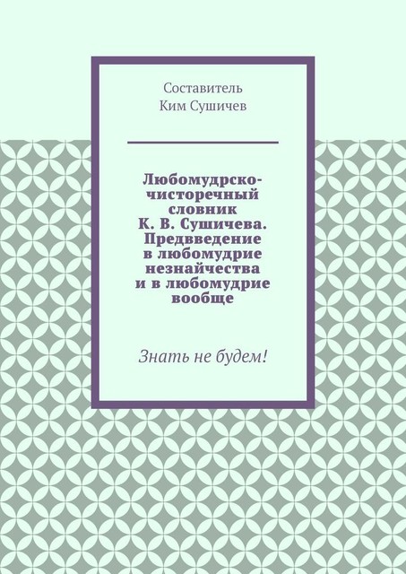 Любомудрско-чисторечный словник К.В. Сушичева. Предвведение в любомудрие незнайчества и в любомудрие вообще. Знать не будем, Ким Сушичев