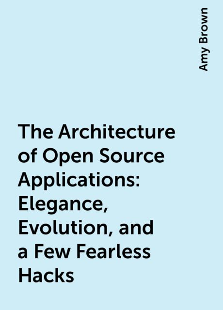 The Architecture of Open Source Applications: Elegance, Evolution, and a Few Fearless Hacks