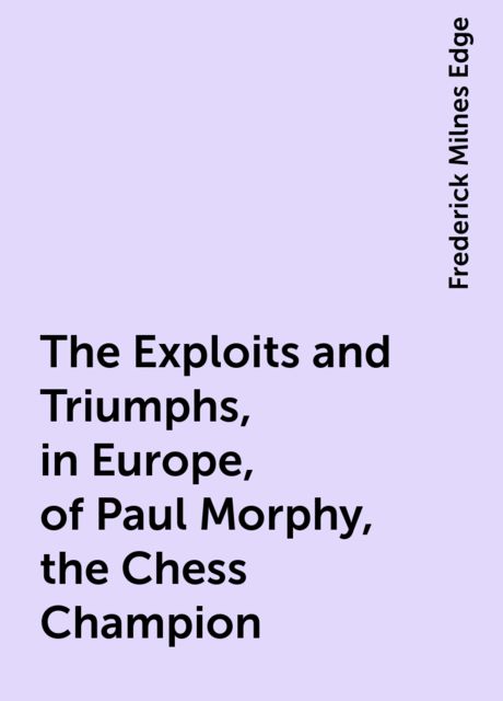 The Exploits and Triumphs, in Europe, of Paul Morphy, the Chess Champion