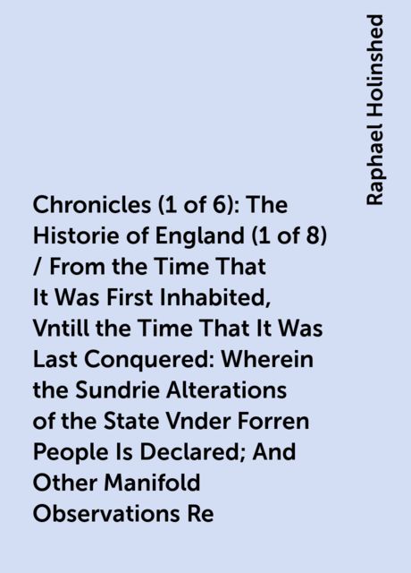 Chronicles (1 of 6): The Historie of England (1 of 8) / From the Time That It Was First Inhabited, Vntill the Time That It Was Last Conquered: Wherein the Sundrie Alterations of the State Vnder Forren People Is Declared; And Other Manifold Observations Re
