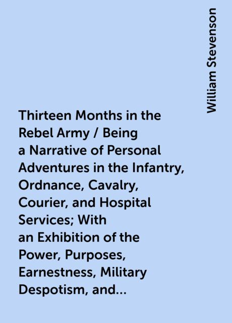 Thirteen Months in the Rebel Army / Being a Narrative of Personal Adventures in the Infantry, Ordnance, Cavalry, Courier, and Hospital Services; With an Exhibition of the Power, Purposes, Earnestness, Military Despotism, and Demoralization of the South