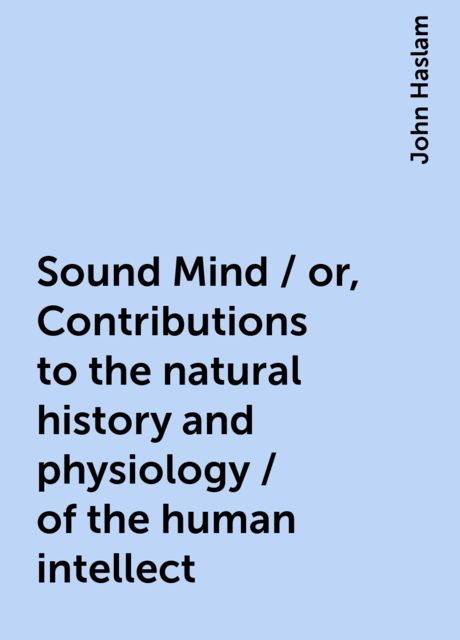 Sound Mind / or, Contributions to the natural history and physiology / of the human intellect