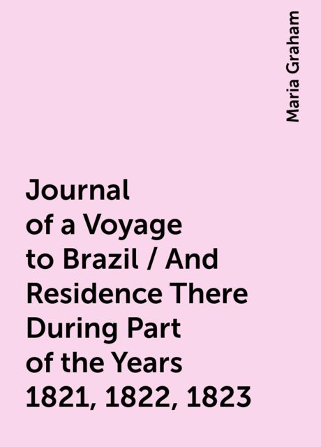 Journal of a Voyage to Brazil / And Residence There During Part of the Years 1821, 1822, 1823