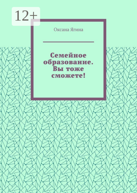 Семейное образование. Вы тоже сможете!. Как начать обучать своих детей самостоятельно дома, Оксана Ягина