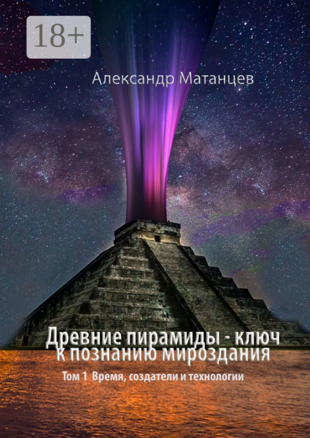 Древние пирамиды — ключ к познанию мироздания. Том 1. Время, создатели и технологии, Александр Матанцев