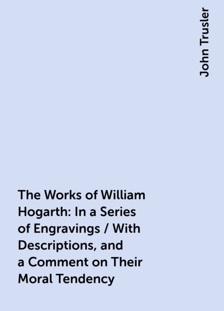 The Works of William Hogarth: In a Series of Engravings / With Descriptions, and a Comment on Their Moral Tendency