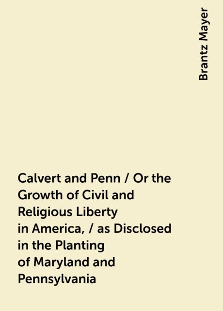 Calvert and Penn / Or the Growth of Civil and Religious Liberty in America, / as Disclosed in the Planting of Maryland and Pennsylvania