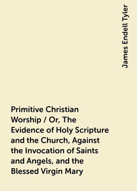 Primitive Christian Worship / Or, The Evidence of Holy Scripture and the Church, Against the Invocation of Saints and Angels, and the Blessed Virgin Mary