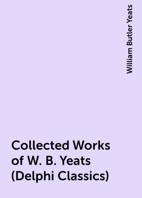 Collected Works of W. B. Yeats (Delphi Classics)