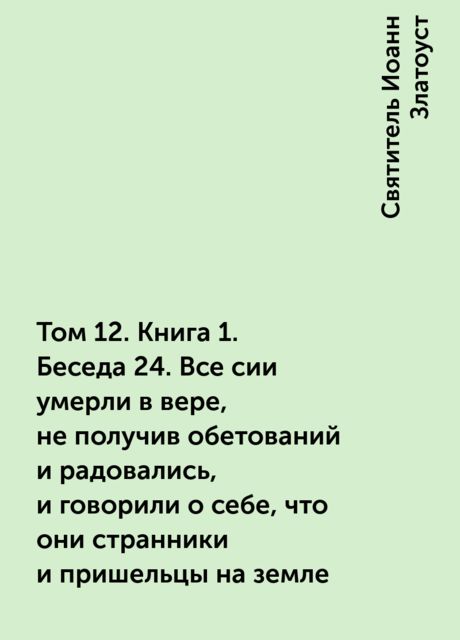 Том 12. Книга 1. Беседа 24. Все сии умерли в вере, не получив обетований и радовались, и говорили о себе, что они странники и пришельцы на земле