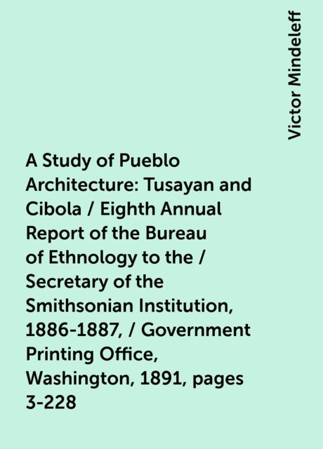A Study of Pueblo Architecture: Tusayan and Cibola / Eighth Annual Report of the Bureau of Ethnology to the / Secretary of the Smithsonian Institution, 1886-1887, / Government Printing Office, Washington, 1891, pages 3-228