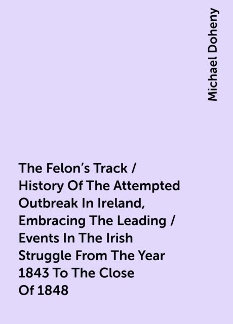 The Felon's Track / History Of The Attempted Outbreak In Ireland, Embracing The Leading / Events In The Irish Struggle From The Year 1843 To The Close Of 1848