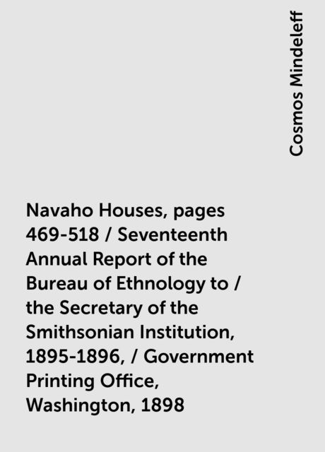 Navaho Houses, pages 469-518 / Seventeenth Annual Report of the Bureau of Ethnology to / the Secretary of the Smithsonian Institution, 1895-1896, / Government Printing Office, Washington, 1898