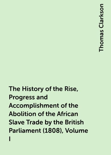 The History of the Rise, Progress and Accomplishment of the Abolition of the African Slave Trade by the British Parliament (1808), Volume I