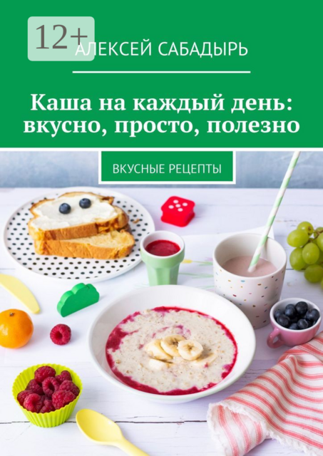 Каша на каждый день: вкусно, просто, полезно. Вкусные рецепты, Алексей Сабадырь