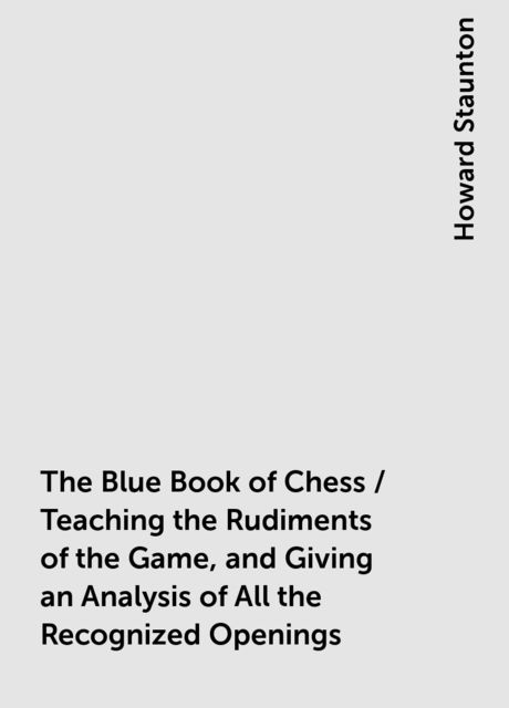 The Blue Book of Chess / Teaching the Rudiments of the Game, and Giving an Analysis of All the Recognized Openings