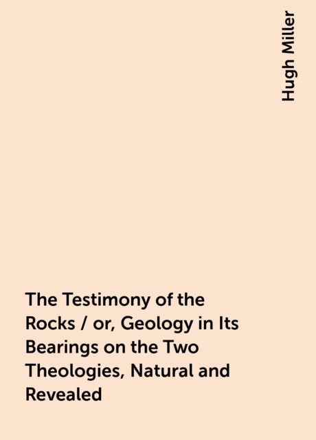 The Testimony of the Rocks / or, Geology in Its Bearings on the Two Theologies, Natural and Revealed