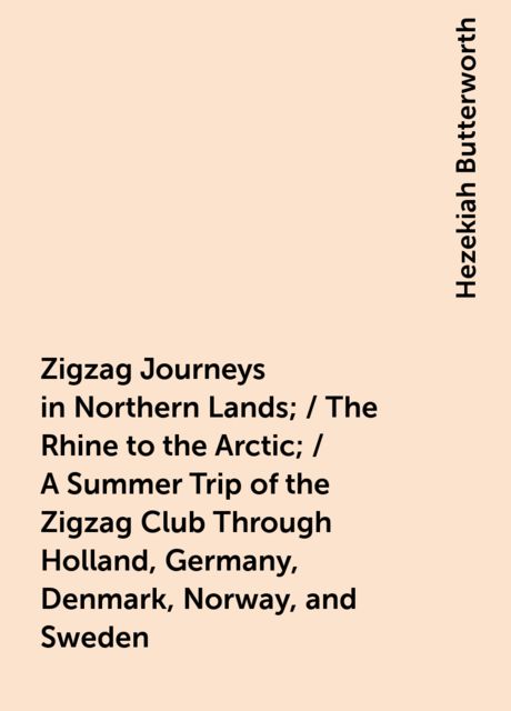 Zigzag Journeys in Northern Lands; / The Rhine to the Arctic; / A Summer Trip of the Zigzag Club Through Holland, Germany, Denmark, Norway, and Sweden