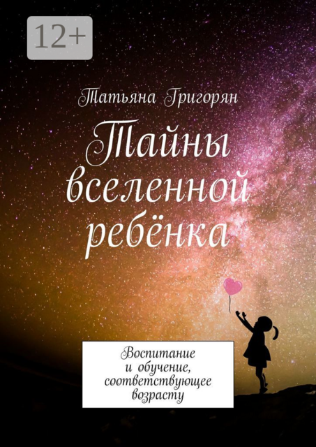Тайны вселенной ребёнка. Воспитание и обучение, соответствующее возрасту, Татьяна Григорян