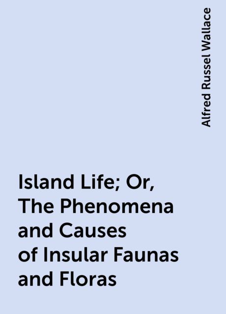 Island Life; Or, The Phenomena and Causes of Insular Faunas and Floras