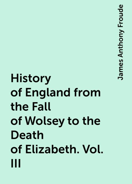 History of England from the Fall of Wolsey to the Death of Elizabeth. Vol. III