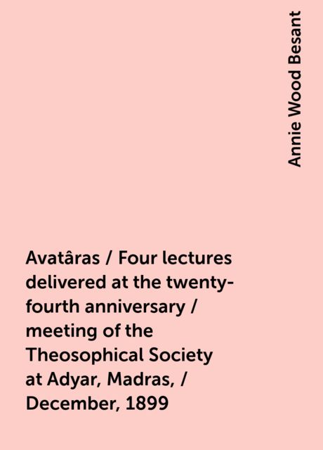 Avatâras / Four lectures delivered at the twenty-fourth anniversary / meeting of the Theosophical Society at Adyar, Madras, / December, 1899