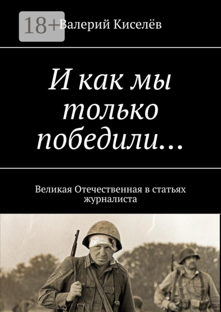 И как мы только победили.... Великая Отечественная в статьях журналиста, Валерий Киселёв