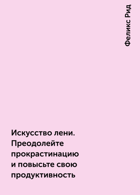 Искусство лени. Преодолейте прокрастинацию и повысьте свою продуктивность, Феликс Рид
