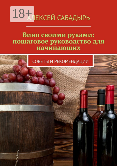 Вино своими руками: пошаговое руководство для начинающих. Советы и рекомендации, Алексей Сабадырь