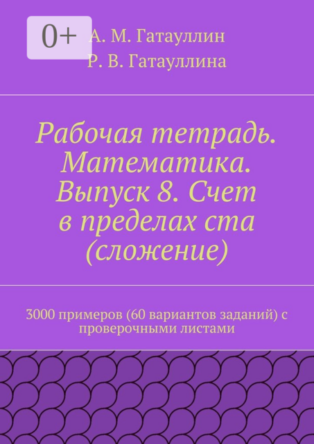Рабочая тетрадь. Математика. Выпуск 8. Счет в пределах ста (сложение). 3000 примеров (60 вариантов заданий) с проверочными листами, Айрат Гатауллин, Роза Гатауллина