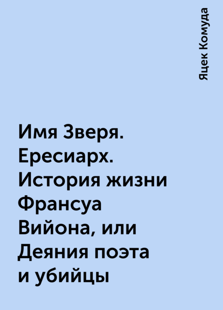 Имя Зверя. Ересиарх. История жизни Франсуа Вийона, или Деяния поэта и убийцы