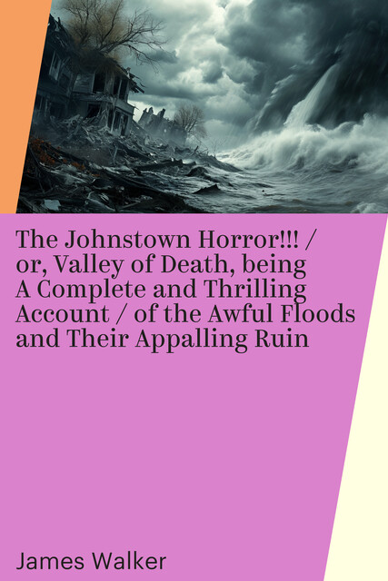 The Johnstown Horror!!! / or, Valley of Death, being A Complete and Thrilling Account / of the Awful Floods and Their Appalling Ruin