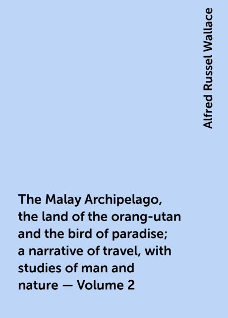 The Malay Archipelago, the land of the orang-utan and the bird of paradise; a narrative of travel, with studies of man and nature — Volume 2