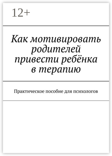 Как мотивировать родителей привести ребёнка в терапию. Практическое пособие для психологов