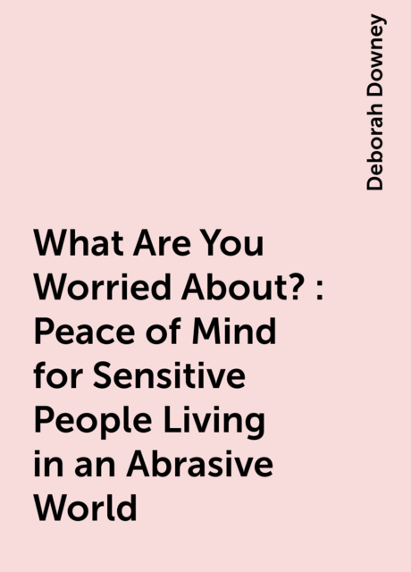 What Are You Worried About?: Peace of Mind for Sensitive People Living in an Abrasive World