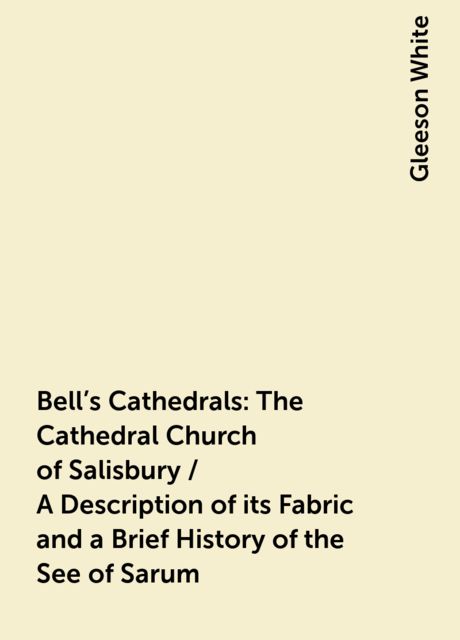 Bell's Cathedrals: The Cathedral Church of Salisbury / A Description of its Fabric and a Brief History of the See of Sarum