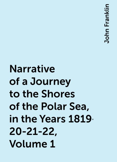 Narrative of a Journey to the Shores of the Polar Sea, in the Years 1819-20-21-22, Volume 1