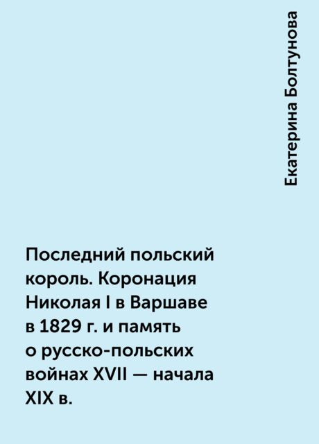 Последний польский король. Коронация Николая I в Варшаве в 1829 г. и память о русско-польских войнах XVII – начала XIX в